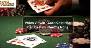 Phỏm Vinwin - Cách Chơi Hấp Dẫn Để Rinh Thưởng Nóng 
